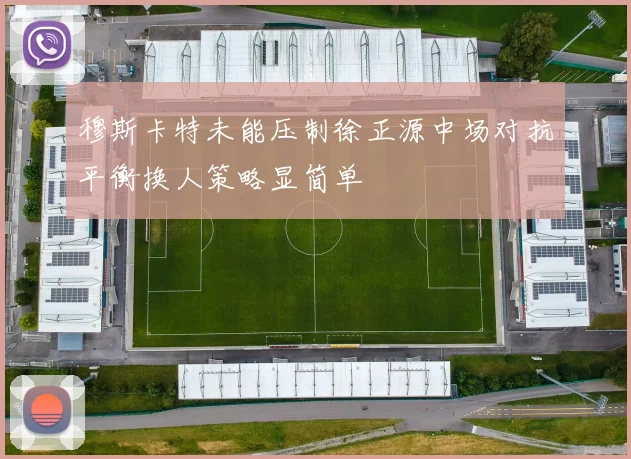 穆斯卡特未能压制徐正源中场对抗平衡换人策略显简单