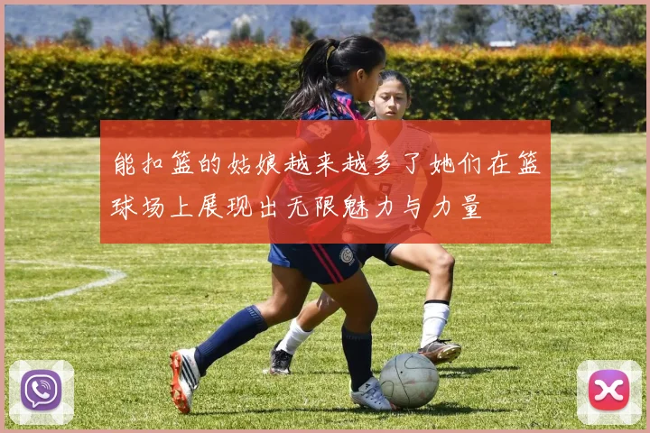 能扣篮的姑娘越来越多了她们在篮球场上展现出无限魅力与力量