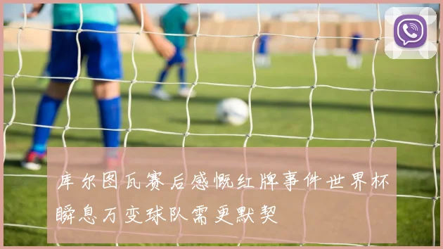库尔图瓦赛后感慨红牌事件世界杯瞬息万变球队需更默契