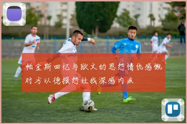 帕金斯回忆与欧文的恩怨情仇感慨对方以德报怨让我深感内疚