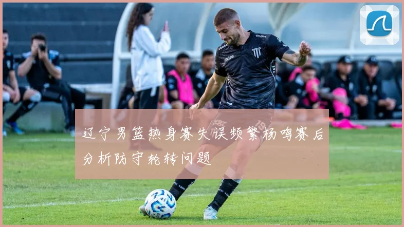 辽宁男篮热身赛失误频繁杨鸣赛后分析防守轮转问题