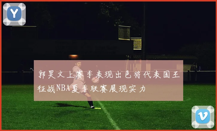 郭昊文上赛季表现出色将代表国王征战NBA夏季联赛展现实力