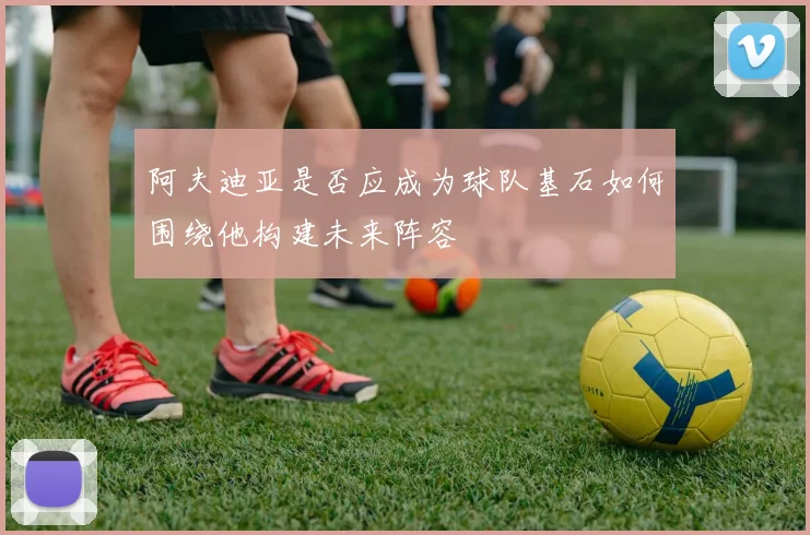 阿夫迪亚是否应成为球队基石如何围绕他构建未来阵容