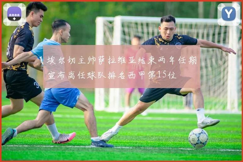 埃尔切主帅萨拉维亚结束两年任期宣布离任球队排名西甲第15位