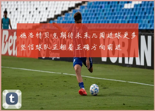 施洛特贝克期待未来几周进球更多坚信球队正朝着正确方向前进