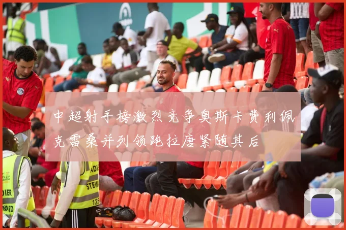中超射手榜激烈竞争奥斯卡费利佩克雷桑并列领跑拉唐紧随其后