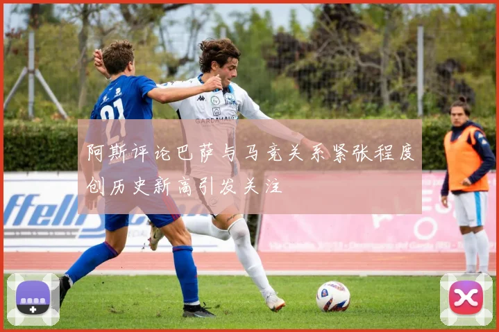 阿斯评论巴萨与马竞关系紧张程度创历史新高引发关注