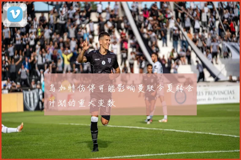 乌加特伤停可能影响曼联今夏转会计划的重大变数