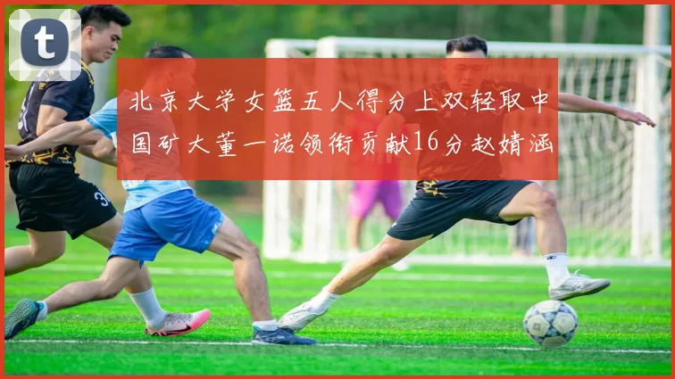 北京大学女篮五人得分上双轻取中国矿大董一诺领衔贡献16分赵婧涵接近双双