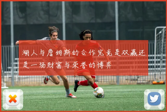 湖人与詹姆斯的合作究竟是双赢还是一场财富与荣誉的博弈