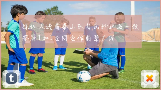 媒体人透露泰山队与瓦科达成一致签署1加1合同合作前景广阔