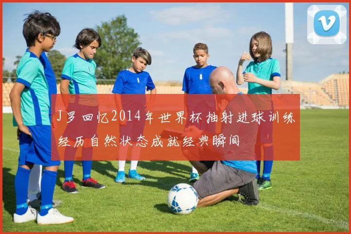 J罗回忆2014年世界杯抽射进球训练经历自然状态成就经典瞬间