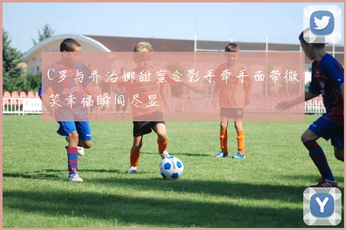 C罗与乔治娜甜蜜合影手牵手面带微笑幸福瞬间尽显