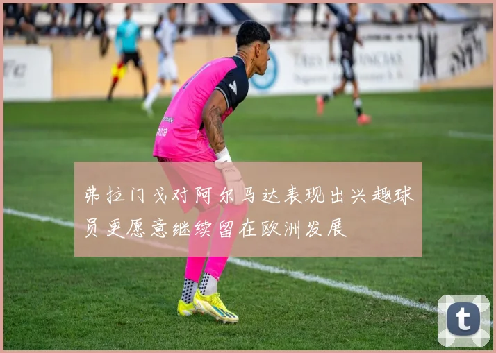 弗拉门戈对阿尔马达表现出兴趣球员更愿意继续留在欧洲发展