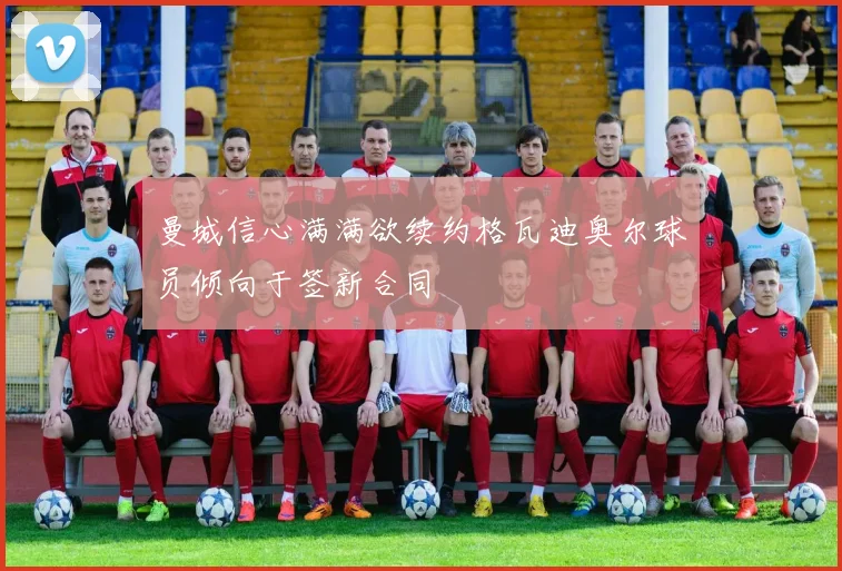 曼城信心满满欲续约格瓦迪奥尔球员倾向于签新合同