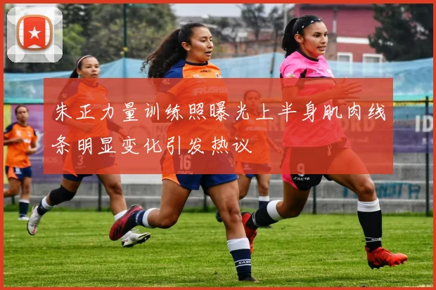 朱正力量训练照曝光上半身肌肉线条明显变化引发热议