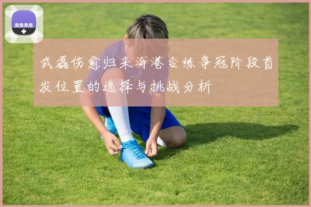 武磊伤愈归来海港合练争冠阶段首发位置的选择与挑战分析