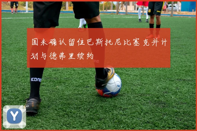 国米确认留住巴斯托尼比塞克并计划与德弗里续约