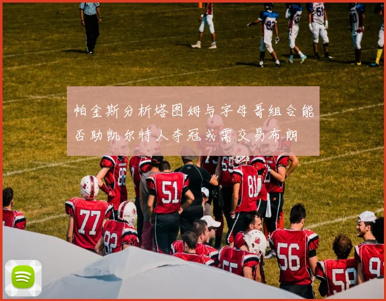 帕金斯分析塔图姆与字母哥组合能否助凯尔特人夺冠或需交易布朗