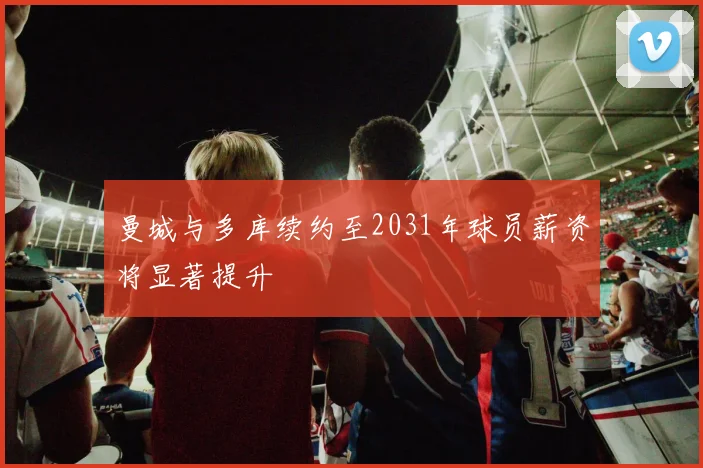 曼城与多库续约至2031年球员薪资将显著提升