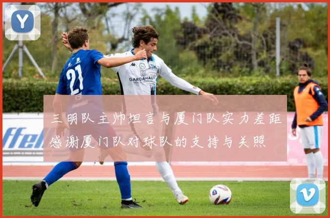 三明队主帅坦言与厦门队实力差距感谢厦门队对球队的支持与关照