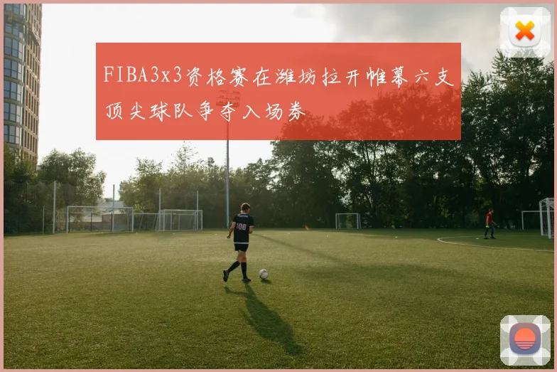 FIBA3x3资格赛在潍坊拉开帷幕六支顶尖球队争夺入场券