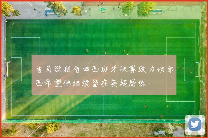 吉乌欲租借回西班牙联赛效力切尔西希望他继续留在英超磨练