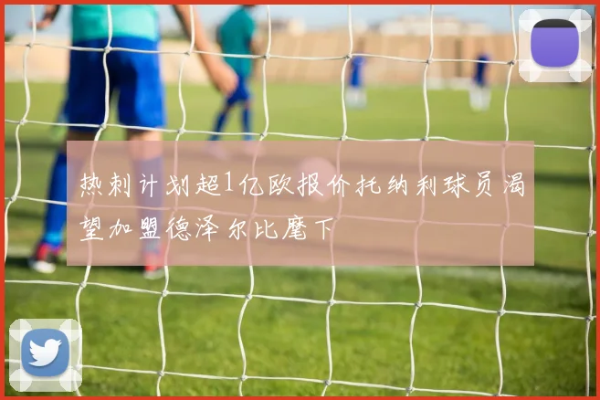 热刺计划超1亿欧报价托纳利球员渴望加盟德泽尔比麾下