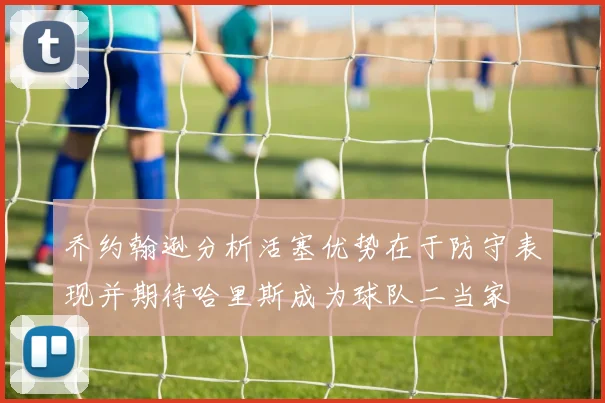 乔约翰逊分析活塞优势在于防守表现并期待哈里斯成为球队二当家