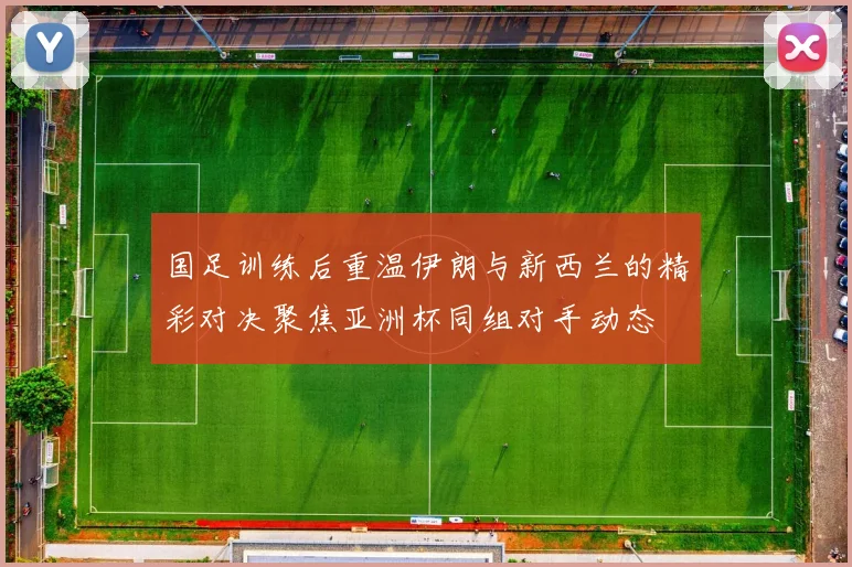 国足训练后重温伊朗与新西兰的精彩对决聚焦亚洲杯同组对手动态