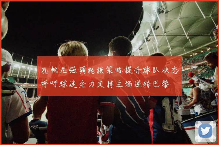 孔帕尼强调轮换策略提升球队状态呼吁球迷全力支持主场逆转巴黎