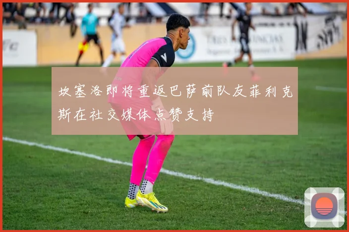 坎塞洛即将重返巴萨前队友菲利克斯在社交媒体点赞支持