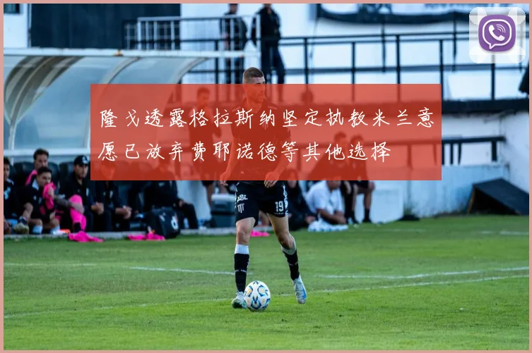 隆戈透露格拉斯纳坚定执教米兰意愿已放弃费耶诺德等其他选择